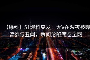 【爆料】51爆料突发：大V在深夜被曝曾参与丑闻，瞬间沦陷席卷全网