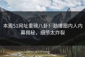 本周51网址重磅八卦！劲爆圈内人内幕揭秘，细节太炸裂