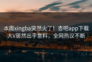本周xingba突然火了！杏吧app下载大V居然出乎意料，全网热议不断