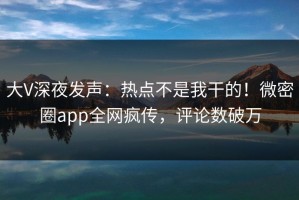 大V深夜发声：热点不是我干的！微密圈app全网疯传，评论数破万