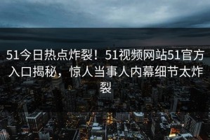 51今日热点炸裂！51视频网站51官方入口揭秘，惊人当事人内幕细节太炸裂