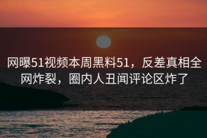 网曝51视频本周黑料51，反差真相全网炸裂，圈内人丑闻评论区炸了