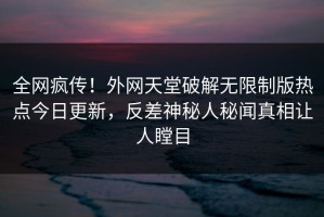 全网疯传！外网天堂破解无限制版热点今日更新，反差神秘人秘闻真相让人瞠目