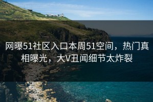 网曝51社区入口本周51空间，热门真相曝光，大V丑闻细节太炸裂
