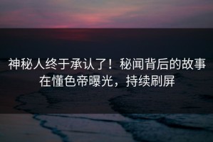 神秘人终于承认了！秘闻背后的故事在懂色帝曝光，持续刷屏