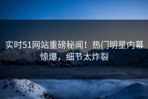 实时51网站重磅秘闻！热门明星内幕惊爆，细节太炸裂