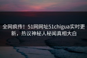 全网疯传！51网网址51chigua实时更新，热议神秘人秘闻真相大白