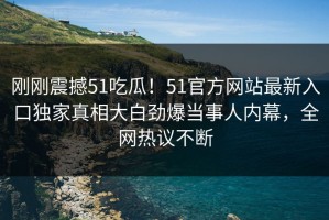 刚刚震撼51吃瓜！51官方网站最新入口独家真相大白劲爆当事人内幕，全网热议不断