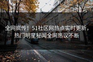 全网疯传！51社区网热点实时更新，热门明星秘闻全网热议不断