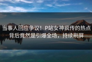 当事人回应争议！P站女神疯传的热点背后竟然是引爆全场，持续刷屏