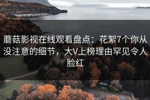 蘑菇影视在线观看盘点：花絮7个你从没注意的细节，大V上榜理由罕见令人脸红
