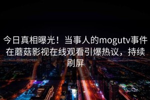 今日真相曝光！当事人的mogutv事件在蘑菇影视在线观看引爆热议，持续刷屏