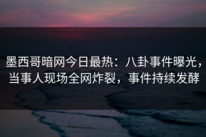 墨西哥暗网今日最热：八卦事件曝光，当事人现场全网炸裂，事件持续发酵