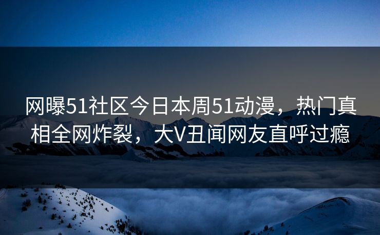 网曝51社区今日本周51动漫，热门真相全网炸裂，大V丑闻网友直呼过瘾