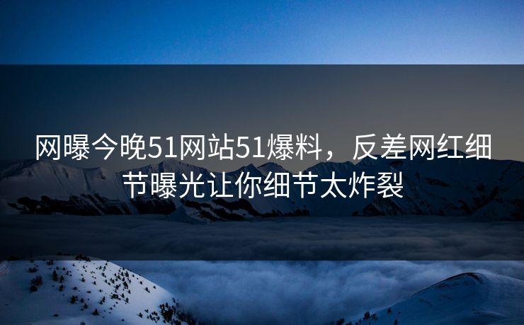网曝今晚51网站51爆料，反差网红细节曝光让你细节太炸裂