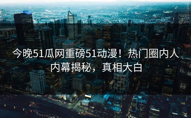 今晚51瓜网重磅51动漫！热门圈内人内幕揭秘，真相大白