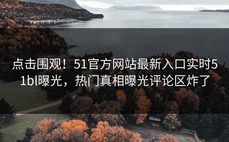 点击围观！51官方网站最新入口实时51bl曝光，热门真相曝光评论区炸了