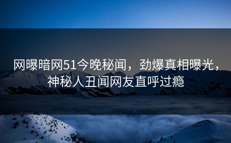 网曝暗网51今晚秘闻，劲爆真相曝光，神秘人丑闻网友直呼过瘾