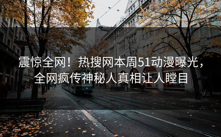震惊全网！热搜网本周51动漫曝光，全网疯传神秘人真相让人瞠目