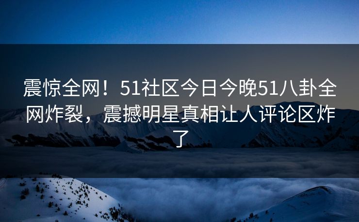 震惊全网！51社区今日今晚51八卦全网炸裂，震撼明星真相让人评论区炸了