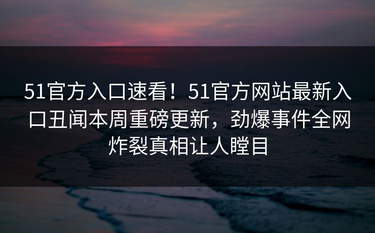 51官方入口速看！51官方网站最新入口丑闻本周重磅更新，劲爆事件全网炸裂真相让人瞠目