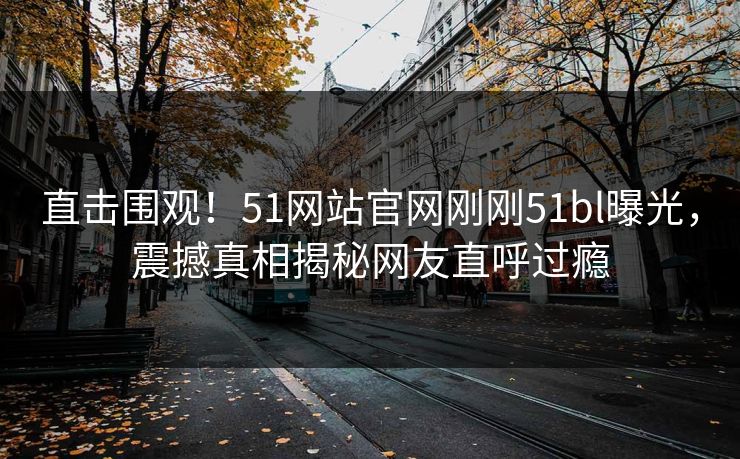 直击围观！51网站官网刚刚51bl曝光，震撼真相揭秘网友直呼过瘾