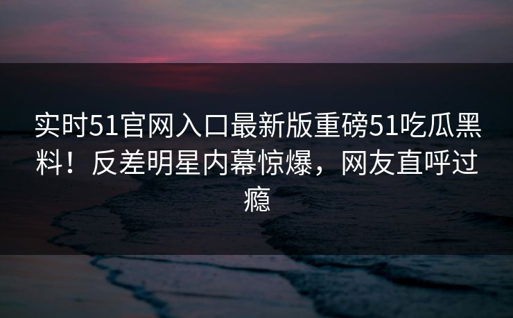 实时51官网入口最新版重磅51吃瓜黑料！反差明星内幕惊爆，网友直呼过瘾