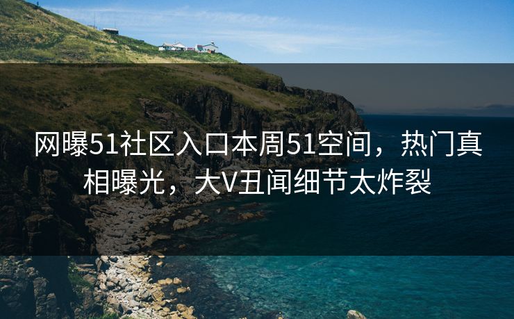网曝51社区入口本周51空间，热门真相曝光，大V丑闻细节太炸裂
