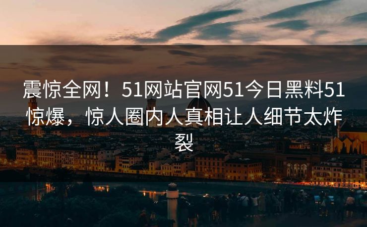 震惊全网！51网站官网51今日黑料51惊爆，惊人圈内人真相让人细节太炸裂