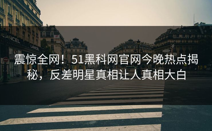 震惊全网！51黑科网官网今晚热点揭秘，反差明星真相让人真相大白