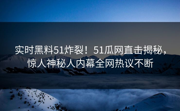 实时黑料51炸裂！51瓜网直击揭秘，惊人神秘人内幕全网热议不断