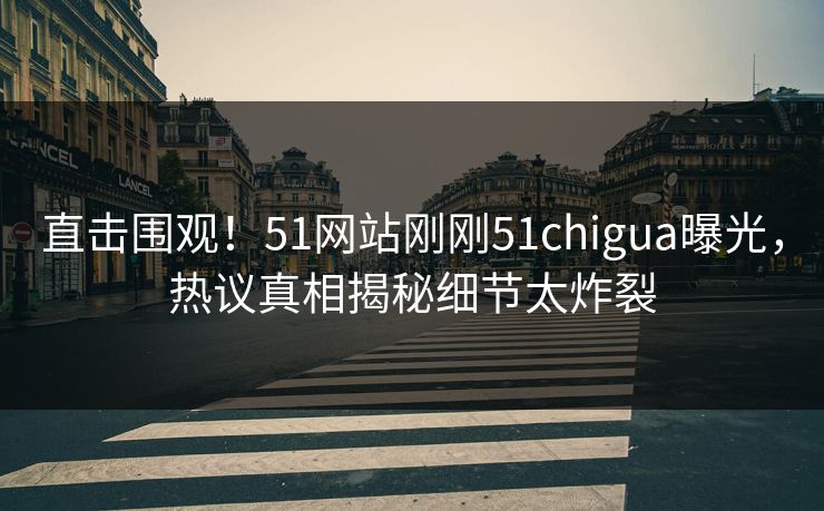 直击围观！51网站刚刚51chigua曝光，热议真相揭秘细节太炸裂