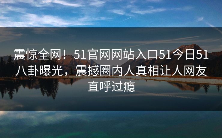震惊全网！51官网网站入口51今日51八卦曝光，震撼圈内人真相让人网友直呼过瘾