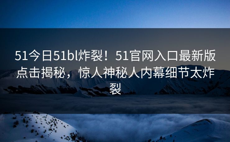 51今日51bl炸裂！51官网入口最新版点击揭秘，惊人神秘人内幕细节太炸裂