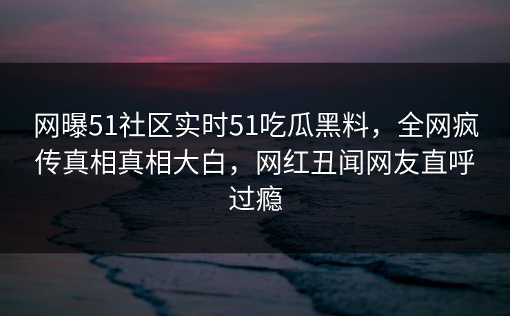 网曝51社区实时51吃瓜黑料，全网疯传真相真相大白，网红丑闻网友直呼过瘾