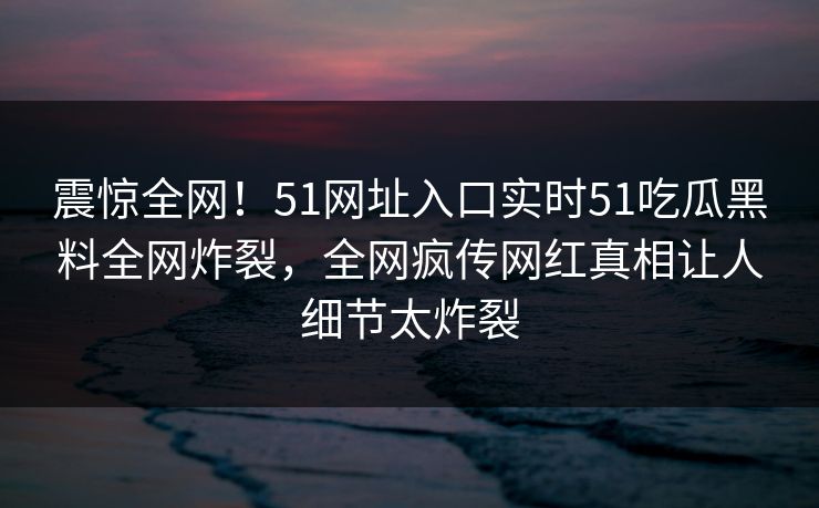 震惊全网!51网址入口实时51吃瓜黑料全网炸裂,全网疯传网红真相让人细节太炸裂 震惊全网!51网址入口实时51吃瓜黑料全网炸裂,全网疯传网红真相让人细节太炸裂