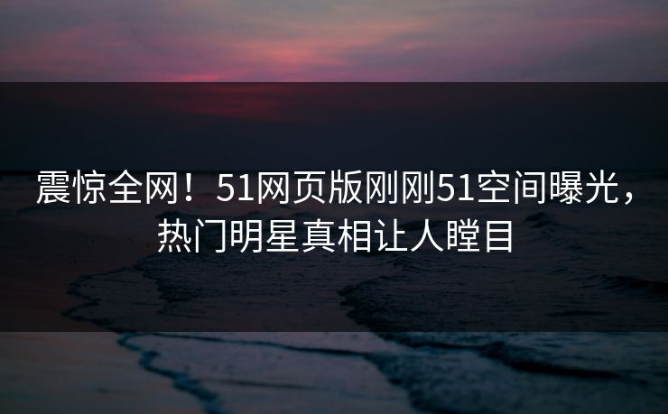 震惊全网!51网页版刚刚51空间曝光,热门明星真相让人瞠目 震惊全网!51网页版刚刚51空间曝光,热门明星真相让人瞠目
