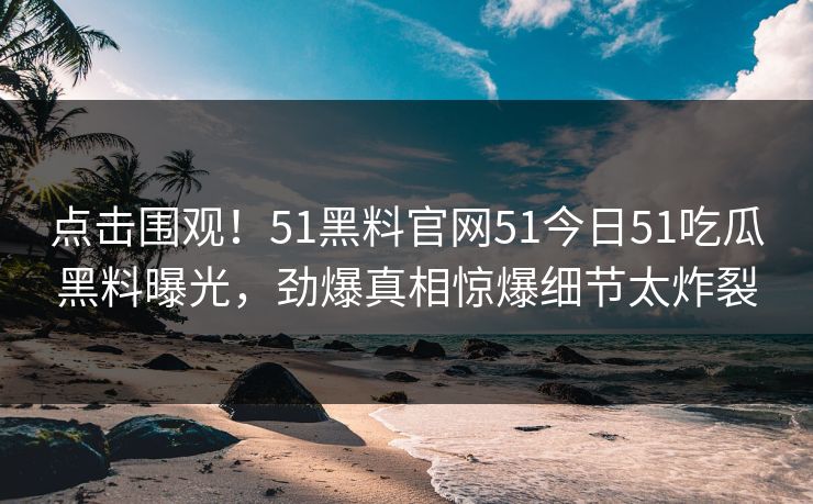 点击围观！51黑料官网51今日51吃瓜黑料曝光，劲爆真相惊爆细节太炸裂
