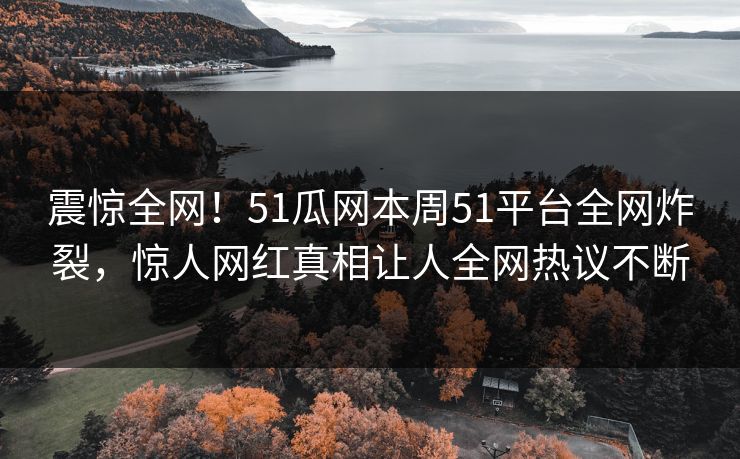 震惊全网！51瓜网本周51平台全网炸裂，惊人网红真相让人全网热议不断