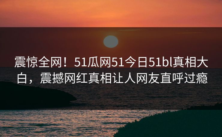 震惊全网！51瓜网51今日51bl真相大白，震撼网红真相让人网友直呼过瘾