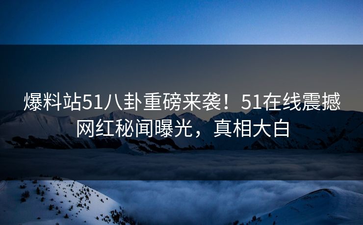 爆料站51八卦重磅来袭！51在线震撼网红秘闻曝光，真相大白