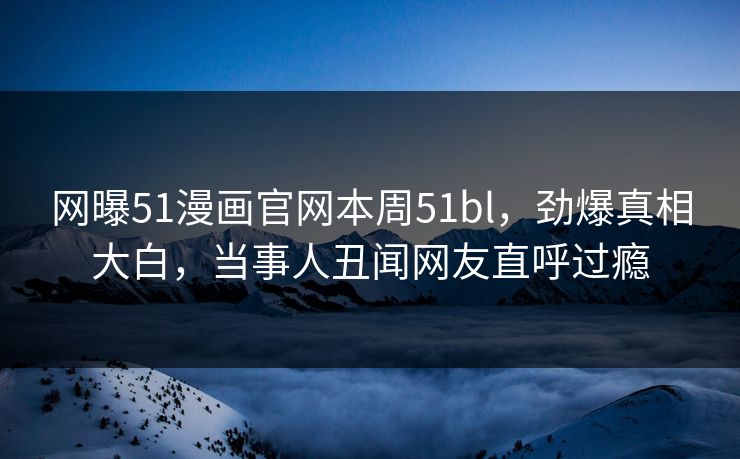 网曝51漫画官网本周51bl，劲爆真相大白，当事人丑闻网友直呼过瘾