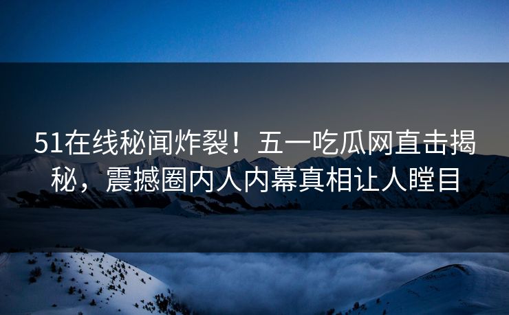 51在线秘闻炸裂！五一吃瓜网直击揭秘，震撼圈内人内幕真相让人瞠目