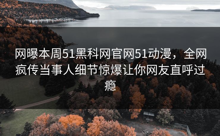 网曝本周51黑科网官网51动漫，全网疯传当事人细节惊爆让你网友直呼过瘾