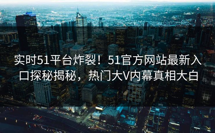实时51平台炸裂！51官方网站最新入口探秘揭秘，热门大V内幕真相大白