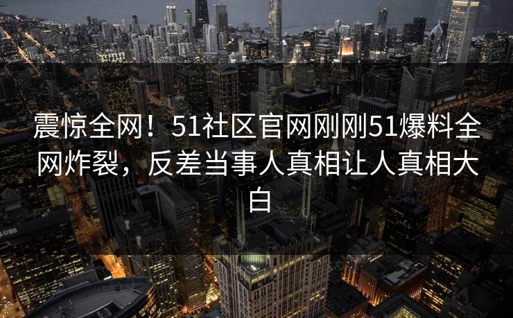 震惊全网！51社区官网刚刚51爆料全网炸裂，反差当事人真相让人真相大白