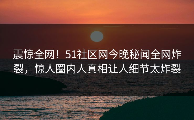 震惊全网!51社区网今晚秘闻全网炸裂,惊人圈内人真相让人细节太炸裂 震惊全网!51社区网今晚秘闻全网炸裂,惊人圈内人真相让人细节太炸裂