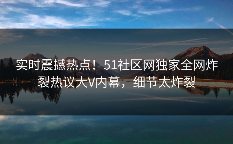 实时震撼热点！51社区网独家全网炸裂热议大V内幕，细节太炸裂