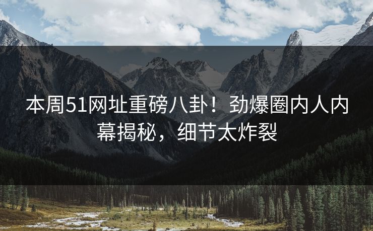 本周51网址重磅八卦！劲爆圈内人内幕揭秘，细节太炸裂
