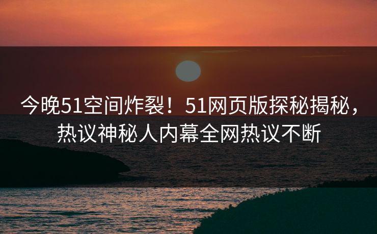 今晚51空间炸裂！51网页版探秘揭秘，热议神秘人内幕全网热议不断